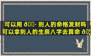 可以用 🌷 别人的命格发财吗「可以拿别人的生辰八字去算命 🦁 吗」